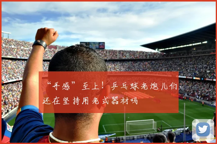 “手感”至上！乒乓球老炮儿们，还在坚持用老式器材吗